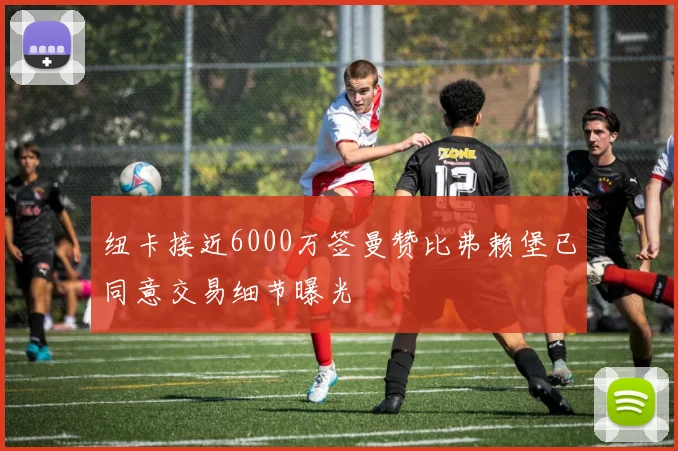 纽卡接近6000万签曼赞比弗赖堡已同意交易细节曝光
