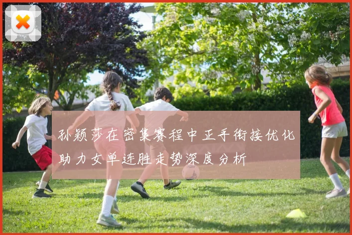 孙颖莎在密集赛程中正手衔接优化助力女单连胜走势深度分析