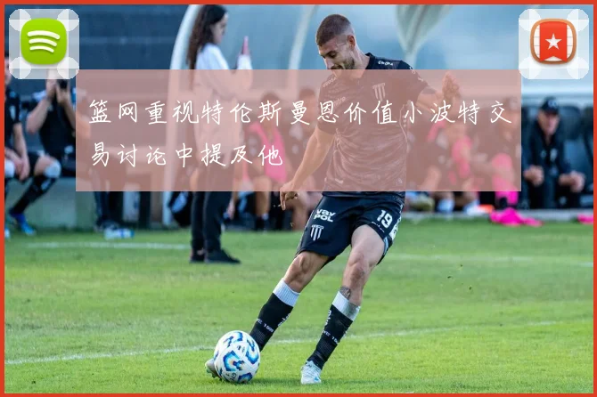 篮网重视特伦斯曼恩价值小波特交易讨论中提及他