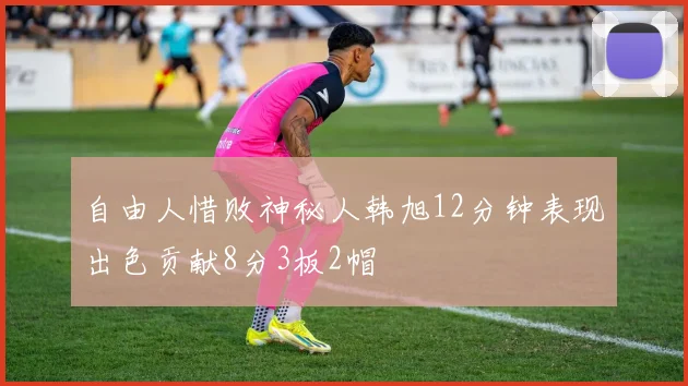 自由人惜败神秘人韩旭12分钟表现出色贡献8分3板2帽