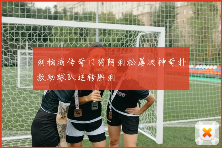 利物浦传奇门将阿利松屡次神奇扑救助球队逆转胜利