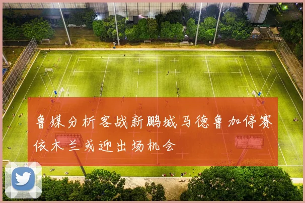 鲁媒分析客战新鹏城马德鲁加停赛依木兰或迎出场机会