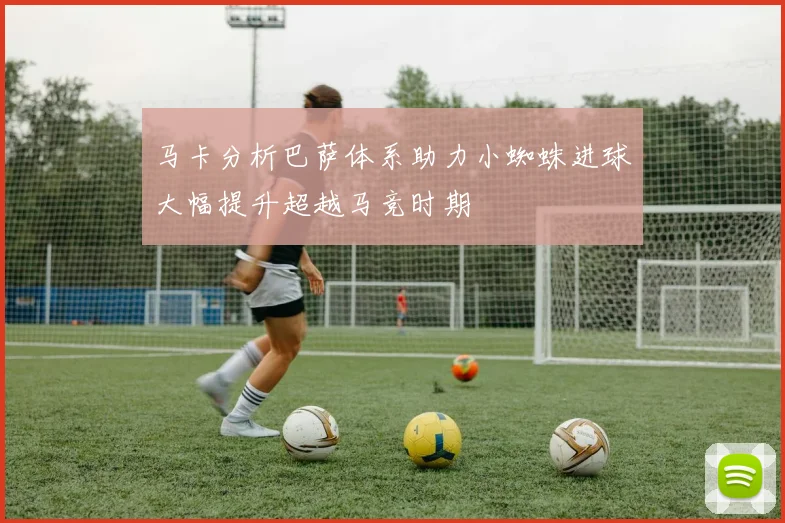 马卡分析巴萨体系助力小蜘蛛进球大幅提升超越马竞时期