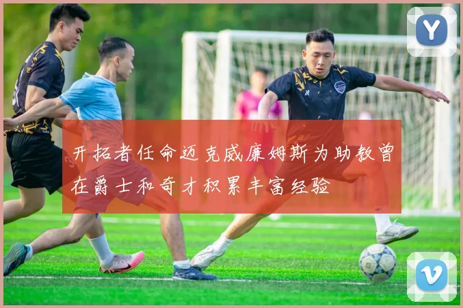 开拓者任命迈克威廉姆斯为助教曾在爵士和奇才积累丰富经验