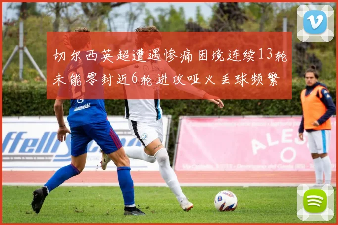 切尔西英超遭遇惨痛困境连续13轮未能零封近6轮进攻哑火丢球频繁