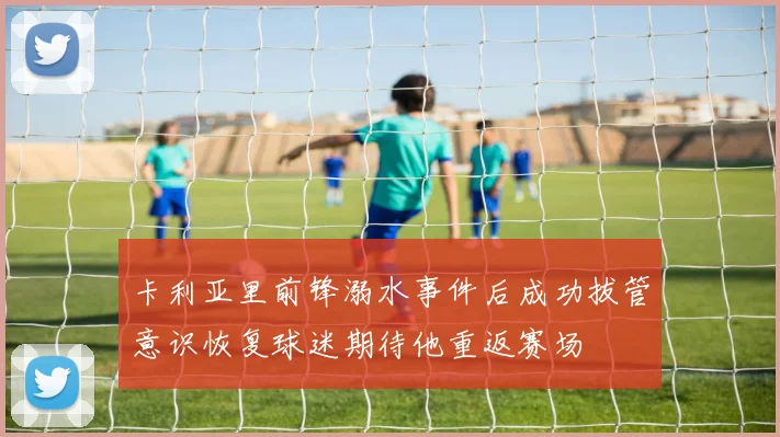 卡利亚里前锋溺水事件后成功拔管意识恢复球迷期待他重返赛场