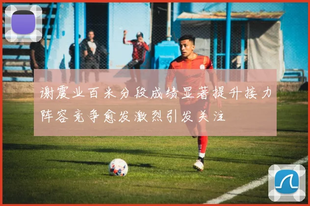 谢震业百米分段成绩显著提升接力阵容竞争愈发激烈引发关注