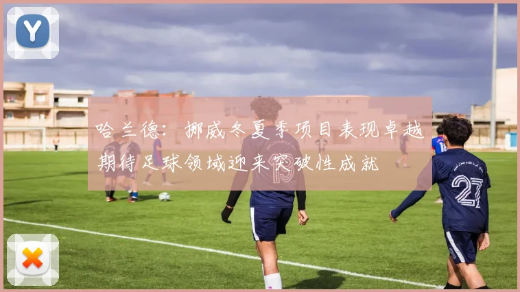 哈兰德：挪威冬夏季项目表现卓越期待足球领域迎来突破性成就