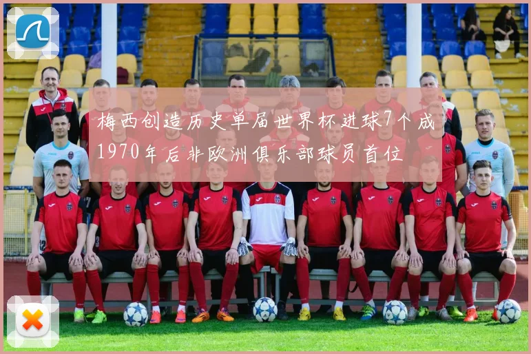 梅西创造历史单届世界杯进球7个成1970年后非欧洲俱乐部球员首位