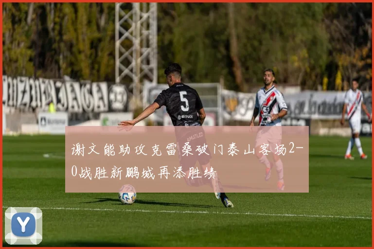 谢文能助攻克雷桑破门泰山客场2-0战胜新鹏城再添胜绩