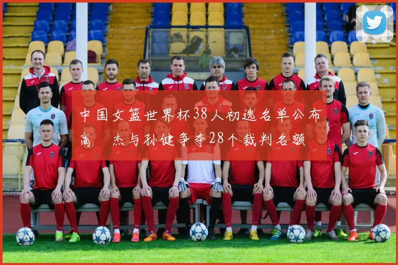 中国女篮世界杯38人初选名单公布高昳杰与孙健争夺28个裁判名额