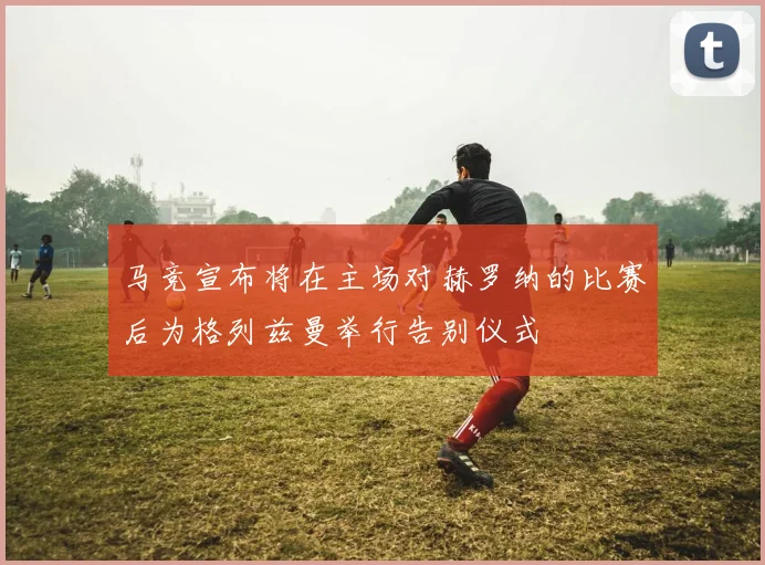 马竞宣布将在主场对赫罗纳的比赛后为格列兹曼举行告别仪式