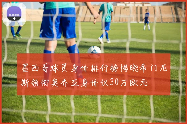 墨西哥球员身价排行榜揭晓希门尼斯领衔奥乔亚身价仅30万欧元