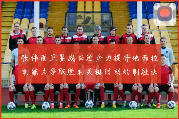 张伟丽卫冕战临近全力提升地面控制能力争取胜利关键时刻的制胜法宝