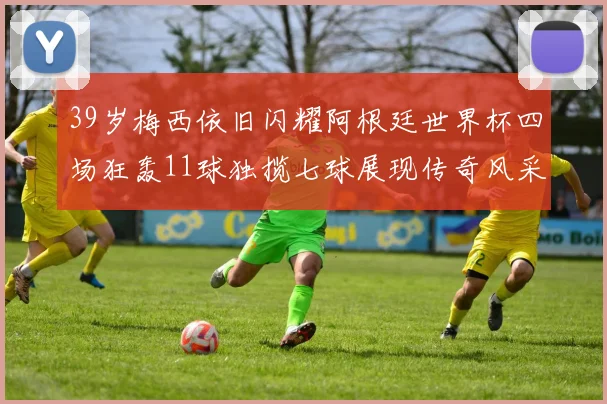 39岁梅西依旧闪耀阿根廷世界杯四场狂轰11球独揽七球展现传奇风采