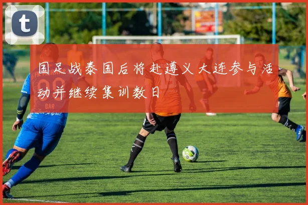 国足战泰国后将赴遵义大连参与活动并继续集训数日