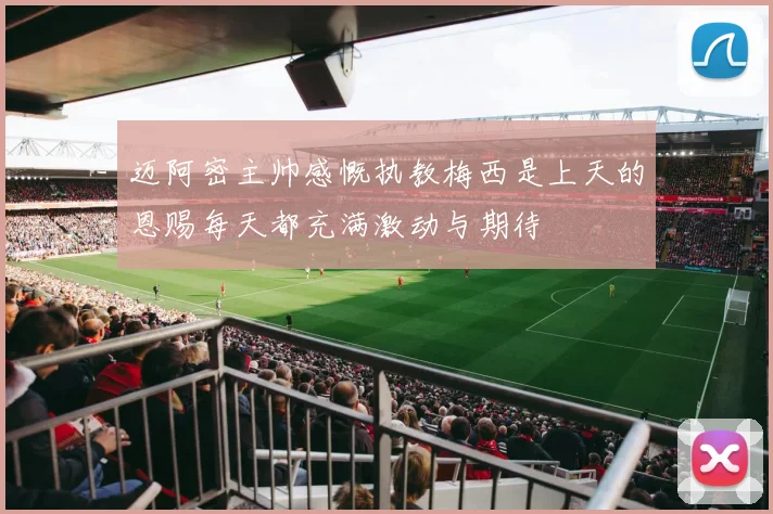 迈阿密主帅感慨执教梅西是上天的恩赐每天都充满激动与期待
