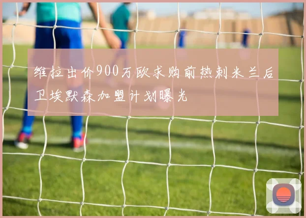 维拉出价900万欧求购前热刺米兰后卫埃默森加盟计划曝光