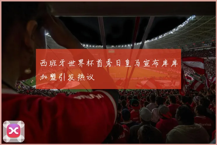西班牙世界杯首秀日皇马宣布库库加盟引发热议