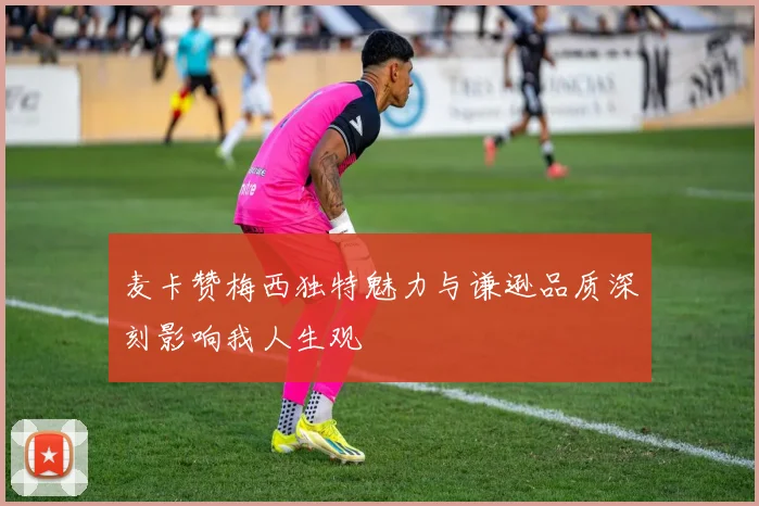 麦卡赞梅西独特魅力与谦逊品质深刻影响我人生观