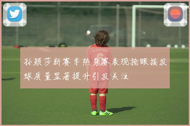 孙颖莎新赛季热身赛表现抢眼接发球质量显著提升引发关注