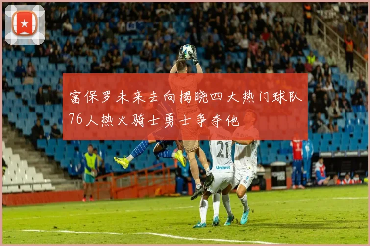 富保罗未来去向揭晓四大热门球队76人热火骑士勇士争夺他