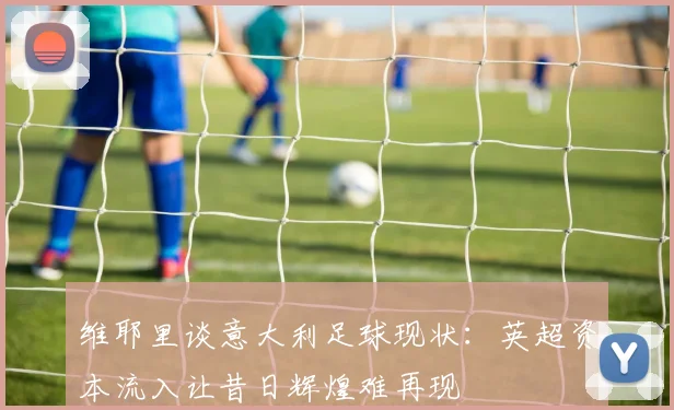 维耶里谈意大利足球现状：英超资本流入让昔日辉煌难再现